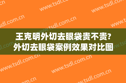王克明外切去眼袋贵不贵?外切去眼袋案例效果对比图_中国医学科学院整形外科医院