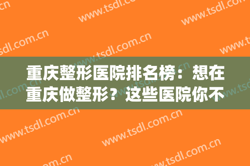 重庆整形医院排名榜：想在重庆做整形？这些医院你不认识可不行！(重庆哪里医院整形好)