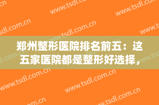 郑州整形医院排名前五：这五家医院都是整形好选择，不妨来看看吧！(郑州整形好的医院)