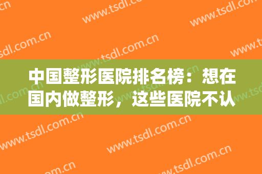 中国整形医院排名榜：想在国内做整形，这些医院不认识怎么行？(中国做好的整形医院)