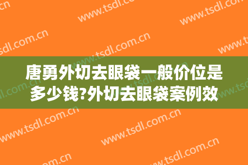 唐勇外切去眼袋一般价位是多少钱?外切去眼袋案例效果对比图_中国医学科学院整形外科医院
