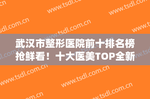武汉市整形医院前十排名榜抢鲜看！十大医美TOP全新阵容，精选技术流(武汉前三名整容医院)