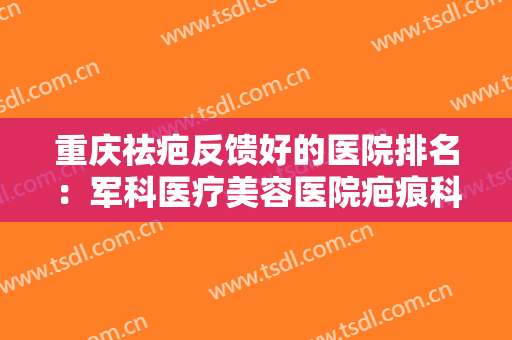 重庆祛疤反馈好的医院排名：军科医疗美容医院疤痕科上榜，其他医院都是哪些？