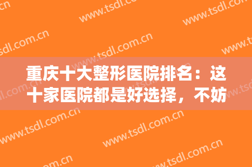 重庆十大整形医院排名：这十家医院都是好选择，不妨来看看吧！(重庆哪家整形医院最好最权威)