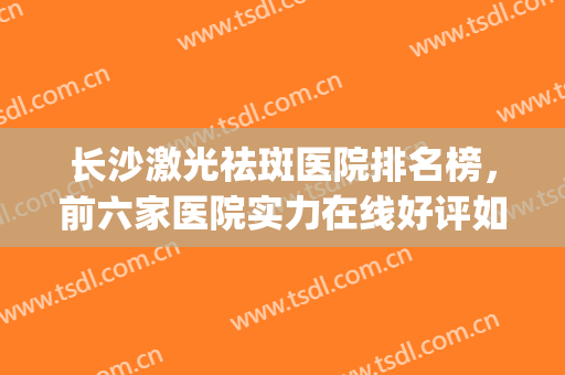 长沙激光祛斑医院排名榜，前六家医院实力在线好评如潮~~~(长沙祛斑医院排名哪家好)