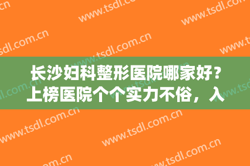 长沙妇科整形医院哪家好？上榜医院个个实力不俗，入股不亏！(长沙十大正规整形医院排名)