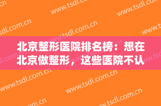 北京整形医院排名榜：想在北京做整形，这些医院不认识可不行！(北京排前五的整形医院)