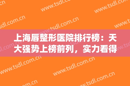 上海唇整形医院排行榜：天大强势上榜前列，实力看得见！(嘴唇整形最好的医院)