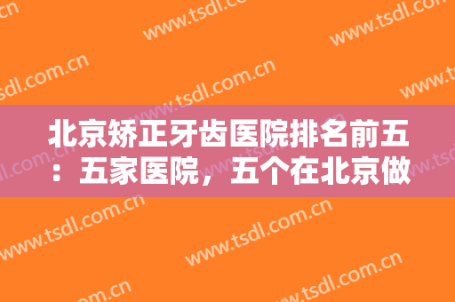 北京矫正牙齿医院排名前五：五家医院，五个在北京做牙齿手术的好选择！