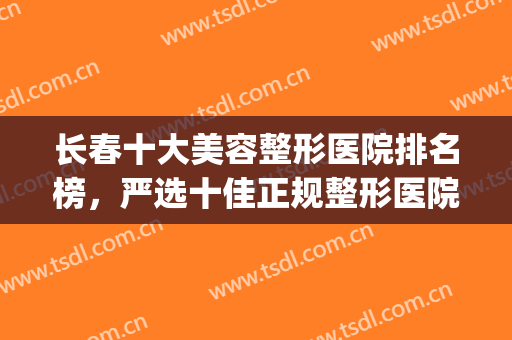 长春十大美容整形医院排名榜，严选十佳正规整形医院供你挑选！！！(长春最好的美容整形医院)