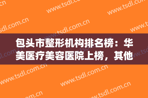 包头市整形机构排名榜：华美医疗美容医院上榜，其他医院都是哪些？(包头最好的整形医院)