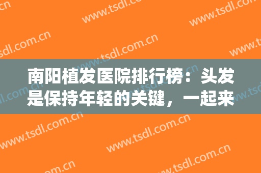 南阳植发医院排行榜：头发是保持年轻的关键，一起来看看吧！(南阳有植发的吗)