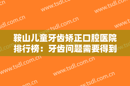 鞍山儿童牙齿矫正口腔医院排行榜：牙齿问题需要得到更多的关注，这些医院推荐给您！