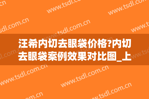 汪希内切去眼袋价格?内切去眼袋案例效果对比图_上海交通大学医学院附属第九人民医院