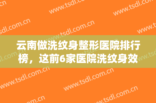 云南做洗纹身整形医院排行榜，这前6家医院洗纹身效果好，技术不赖~~(哪家医院洗纹身效果好)