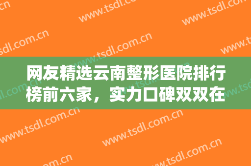 网友精选云南整形医院排行榜前六家，实力口碑双双在线！！！(云南三甲整形医院有哪些)