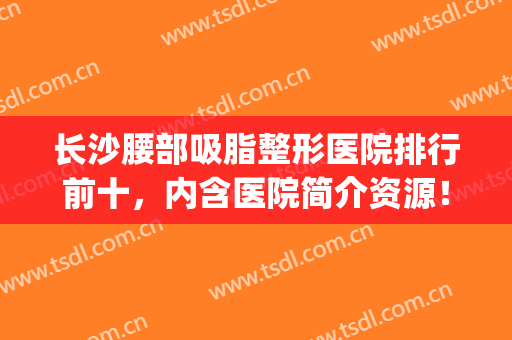长沙腰部吸脂整形医院排行前十，内含医院简介资源！！！(腰部吸脂哪家医院好)