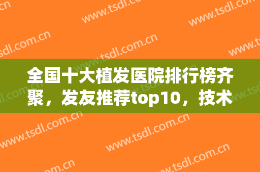 全国十大植发医院排行榜齐聚，发友推荐top10，技术口碑双在线(植发口碑最好的医院)