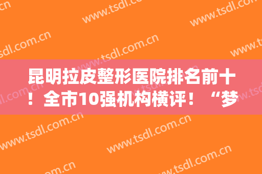 昆明拉皮整形医院排名前十！全市10强机构横评！“梦想”实力领先(昆明美容整形医院排名前十)