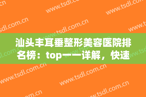 汕头丰耳垂整形美容医院排名榜：top一一详解，快速点击查看！(汕头美容整形医院排名三甲)