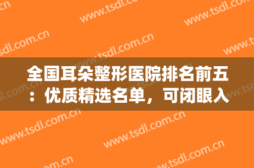 全国耳朵整形医院排名前五：优质精选名单，可闭眼入~(耳科整形医院)
