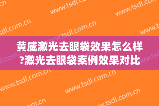 黄威激光去眼袋效果怎么样?激光去眼袋案例效果对比图_中国医科大学附属第一医院