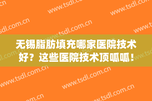 无锡脂肪填充哪家医院技术好？这些医院技术顶呱呱！(专业做脂肪填充的医院)