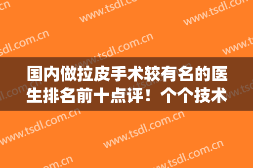 国内做拉皮手术较有名的医生排名前十点评！个个技术突破~审美不俗(全国拉皮手术最权威医生)