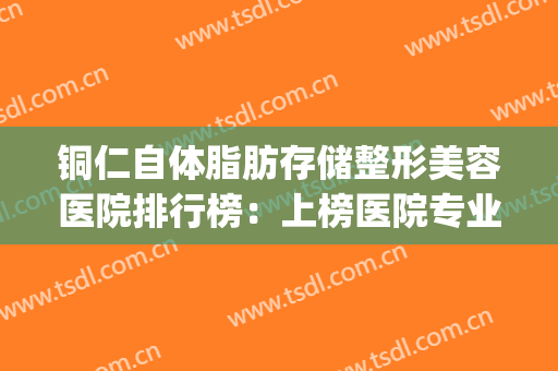 铜仁自体脂肪存储整形美容医院排行榜：上榜医院专业可靠，不踩雷！(抽脂肪好医院)