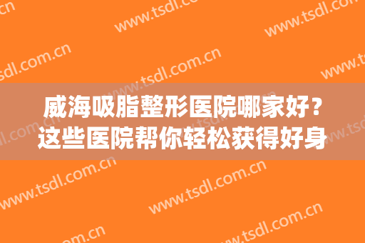 威海吸脂整形医院哪家好？这些医院帮你轻松获得好身材~(威海市立医院吸脂)