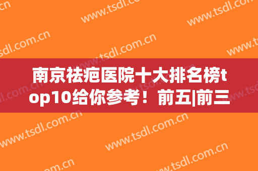 南京祛疤医院十大排名榜top10给你参考！前五|前三_值得一看并收藏(南京有最好的祛疤医院吗)