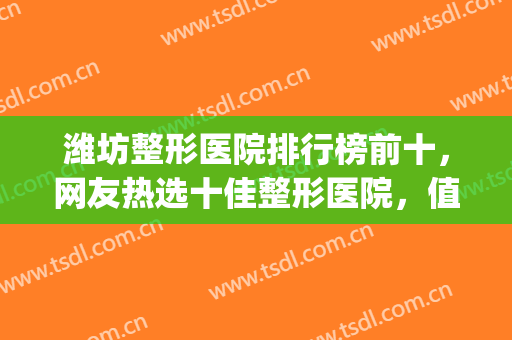 潍坊整形医院排行榜前十，网友热选十佳整形医院，值得推荐！(潍坊口碑好的整形医院)