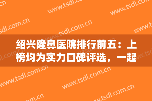 绍兴隆鼻医院排行前五：上榜均为实力口碑评选，一起来看看吧！(绍兴哪家医院看鼻炎好)