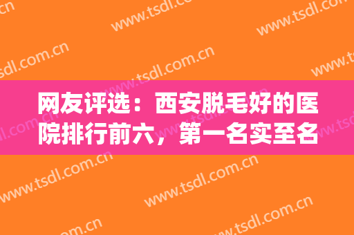 网友评选：西安脱毛好的医院排行前六，第一名实至名归！！！(西安激光脱毛排名前十)