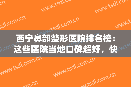 西宁鼻部整形医院排名榜：这些医院当地口碑超好，快来看看吧！