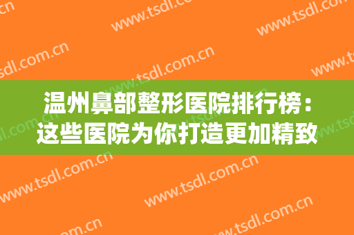 温州鼻部整形医院排行榜：这些医院为你打造更加精致美丽的鼻子~(温州鼻综合哪里做得好)