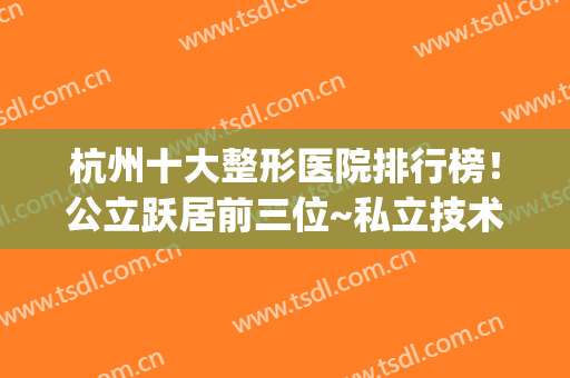 杭州十大整形医院排行榜！公立跃居前三位~私立技术同样不赖~(杭州排名前三的整形医院)