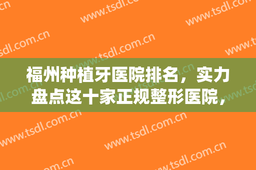 福州种植牙医院排名，实力盘点这十家正规整形医院，值得推荐~~(福州种牙哪家口腔医院好)