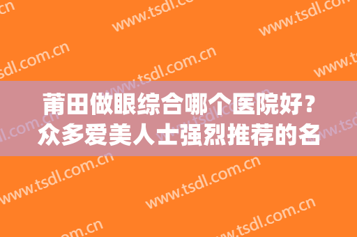 莆田做眼综合哪个医院好？众多爱美人士强烈推荐的名单！(莆田市眼科医院哪家好)