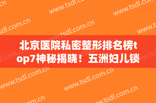 北京医院私密整形排名榜top7神秘揭晓！五洲妇儿锁定榜一，女生收藏(北京整形大夫排名)