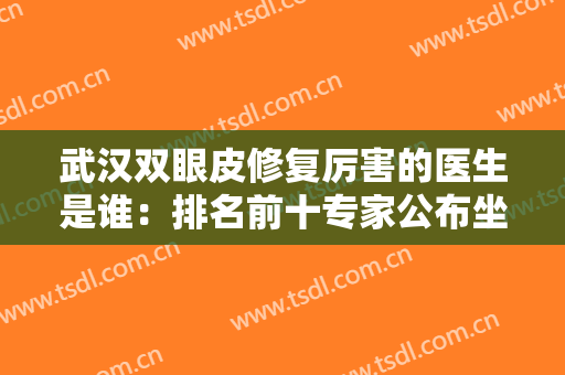 武汉双眼皮修复厉害的医生是谁：排名前十专家公布坐诊机构，TOP10公立包揽！