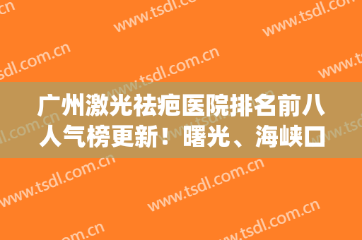 广州激光祛疤医院排名前八人气榜更新！曙光、海峡口碑实力绝绝子(广州激光祛疤公立医院)