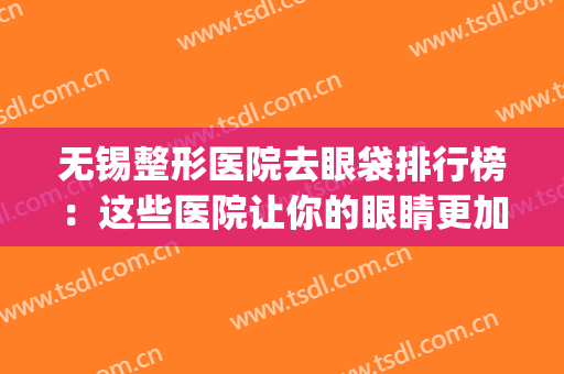 无锡整形医院去眼袋排行榜：这些医院让你的眼睛更加有神！(无锡比较好的眼部整形医院)