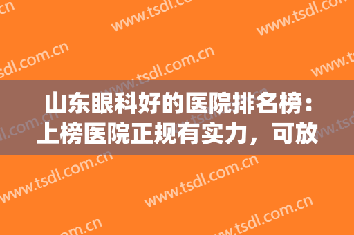 山东眼科好的医院排名榜：上榜医院正规有实力，可放心选！(山东眼科排名前十的医院)