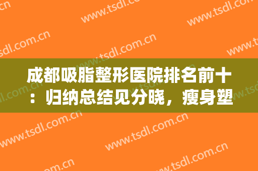 成都吸脂整形医院排名前十：归纳总结见分晓，瘦身塑形攻略到位！(成都吸脂减肥医院哪里好)