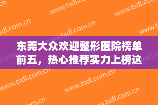 东莞大众欢迎整形医院榜单前五，热心推荐实力上榜这五家！！(东莞排名第一的整形医院)