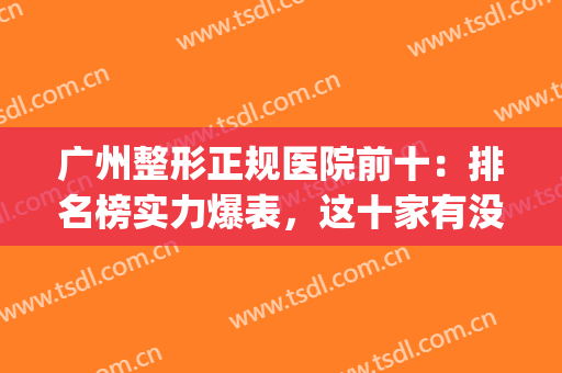 广州整形正规医院前十：排名榜实力爆表，这十家有没有满意的？(广州正规整形医院排名第一的是哪个)