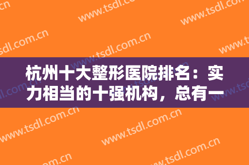 杭州十大整形医院排名：实力相当的十强机构，总有一款适合你！