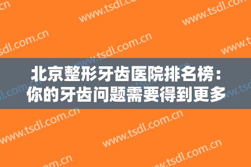 北京整形牙齿医院排名榜：你的牙齿问题需要得到更多重视和关注，我们为您推荐这些医院！