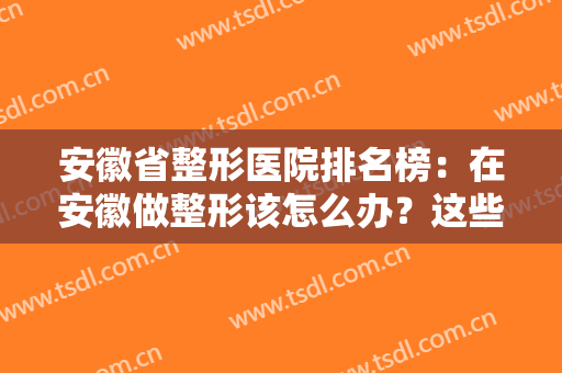 安徽省整形医院排名榜：在安徽做整形该怎么办？这些医院都是好选择！